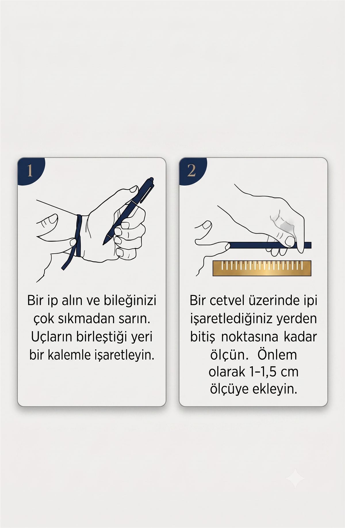 Bilek ölçüsü alma rehberi. 1: Bir ip alın ve bileğinizi çok sıkmadan sarın, uçların birleştiği yeri bir kalemle işaretleyin. 2: Bir cetvel üzerinde ipi işaretlediğiniz yerden bitiş noktasına kadar ölçün, önlem olarak 1–1,5 cm ölçüye ekleyin.